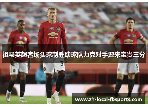 祖马英超客场头球制胜助球队力克对手迎来宝贵三分 祖马英超客场头球制胜助球队力克对手迎来宝贵三分