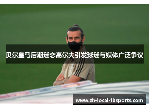 贝尔皇马后期迷恋高尔夫引发球迷与媒体广泛争议 贝尔皇马后期迷恋高尔夫引发球迷与媒体广泛争议