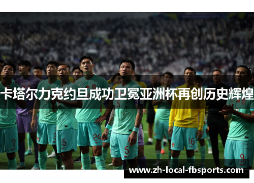 卡塔尔力克约旦成功卫冕亚洲杯再创历史辉煌 卡塔尔力克约旦成功卫冕亚洲杯再创历史辉煌