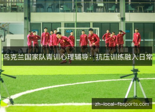 乌克兰国家队青训心理辅导:抗压训练融入日常 乌克兰国家队青训心理辅导:抗压训练融入日常